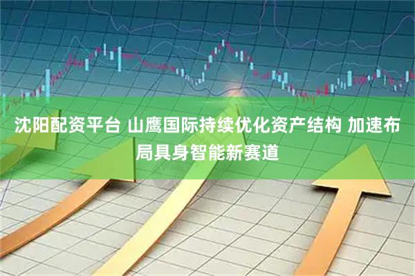沈阳配资平台 山鹰国际持续优化资产结构 加速布局具身智能新赛道