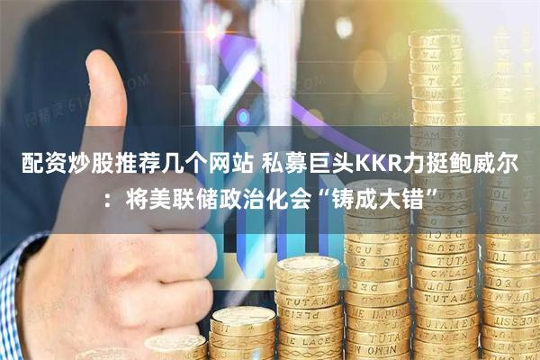 配资炒股推荐几个网站 私募巨头KKR力挺鲍威尔：将美联储政治化会“铸成大错”