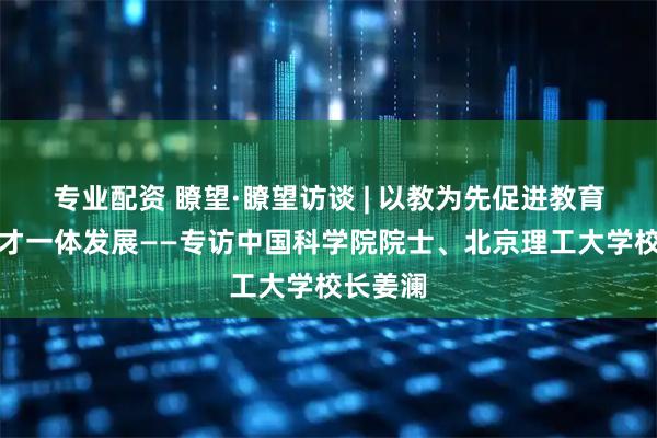 专业配资 瞭望·瞭望访谈 | 以教为先促进教育科技人才一体发展——专访中国科学院院士、北京理工大学校长姜澜