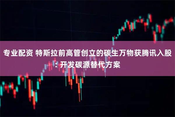 专业配资 特斯拉前高管创立的碳生万物获腾讯入股: 开发碳源替代方案