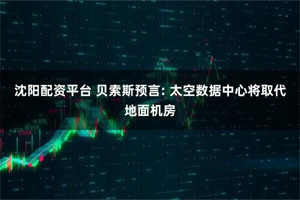 沈阳配资平台 贝索斯预言: 太空数据中心将取代地面机房