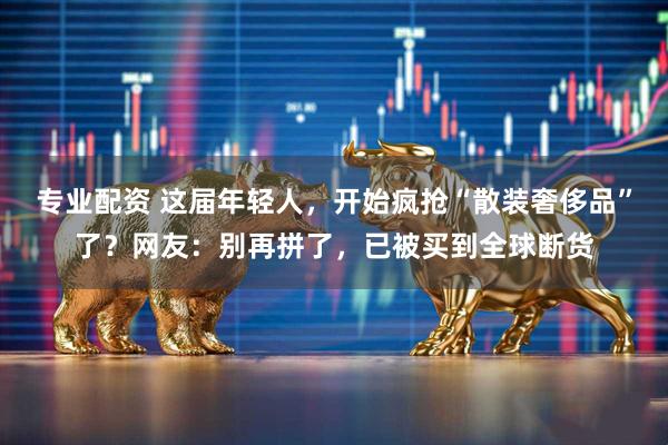 专业配资 这届年轻人，开始疯抢“散装奢侈品”了？网友：别再拼了，已被买到全球断货