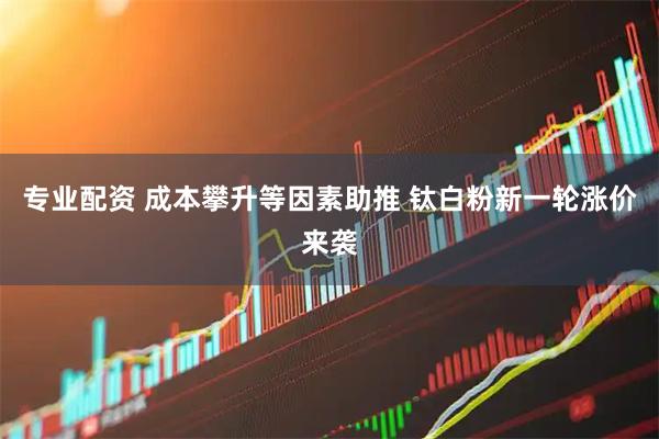 专业配资 成本攀升等因素助推 钛白粉新一轮涨价来袭