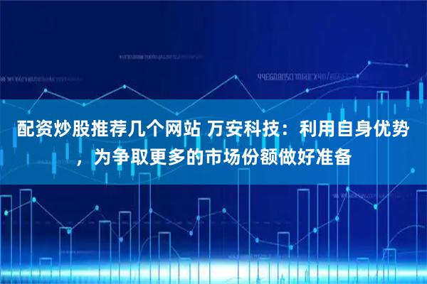配资炒股推荐几个网站 万安科技：利用自身优势，为争取更多的市场份额做好准备